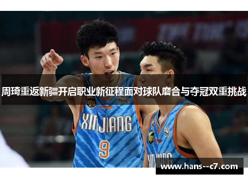 周琦重返新疆开启职业新征程面对球队磨合与夺冠双重挑战