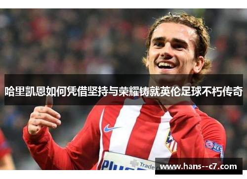 哈里凯恩如何凭借坚持与荣耀铸就英伦足球不朽传奇