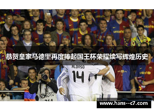 恭贺皇家马德里再度捧起国王杯荣耀续写辉煌历史