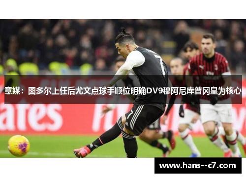 意媒：图多尔上任后尤文点球手顺位明确DV9穆阿尼库普冈皇为核心