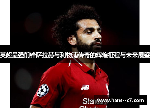 英超最强前锋萨拉赫与利物浦传奇的辉煌征程与未来展望