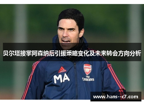 贝尔塔接掌阿森纳后引援策略变化及未来转会方向分析