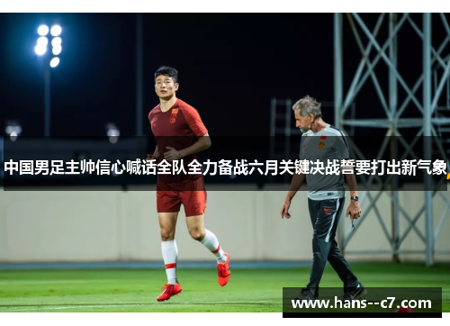 中国男足主帅信心喊话全队全力备战六月关键决战誓要打出新气象