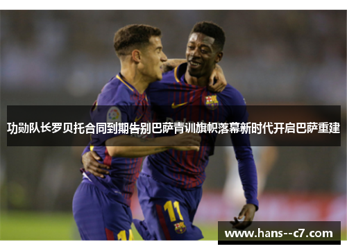 功勋队长罗贝托合同到期告别巴萨青训旗帜落幕新时代开启巴萨重建