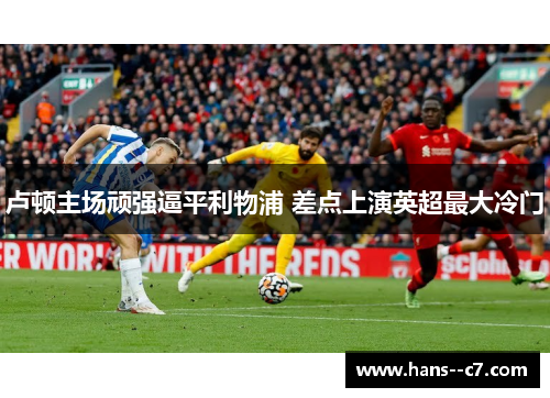 卢顿主场顽强逼平利物浦 差点上演英超最大冷门