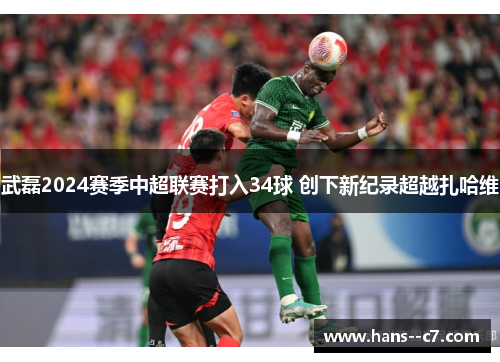 武磊2024赛季中超联赛打入34球 创下新纪录超越扎哈维