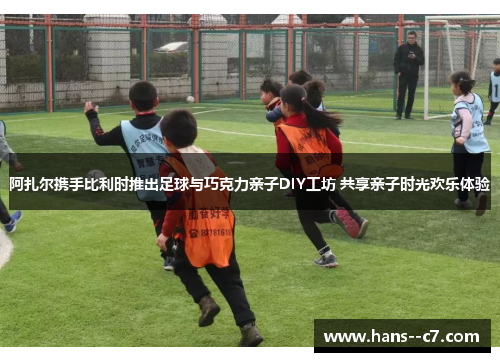 阿扎尔携手比利时推出足球与巧克力亲子DIY工坊 共享亲子时光欢乐体验