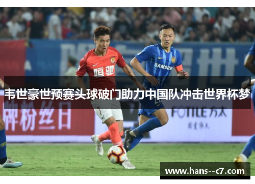 韦世豪世预赛头球破门助力中国队冲击世界杯梦