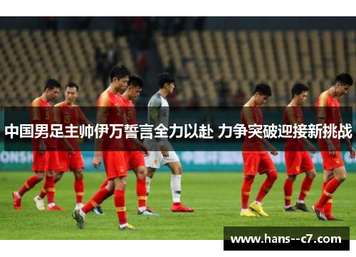 中国男足主帅伊万誓言全力以赴 力争突破迎接新挑战