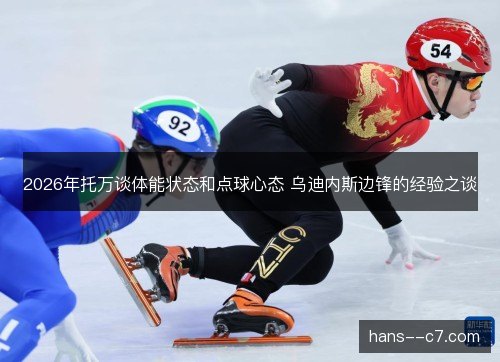 2026年托万谈体能状态和点球心态 乌迪内斯边锋的经验之谈